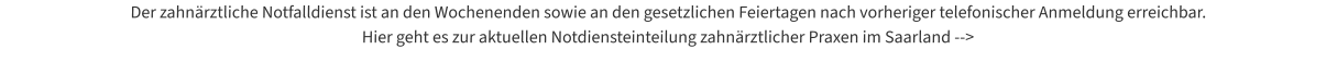 Der zahnärztliche Notfalldienst ist an den Wochenenden sowie an den gesetzlichen Feiertagen nach vorheriger telefonischer Anmeldung erreichbar.  Hier geht es zur aktuellen Notdiensteinteilung zahnärztlicher Praxen im Saarland -->