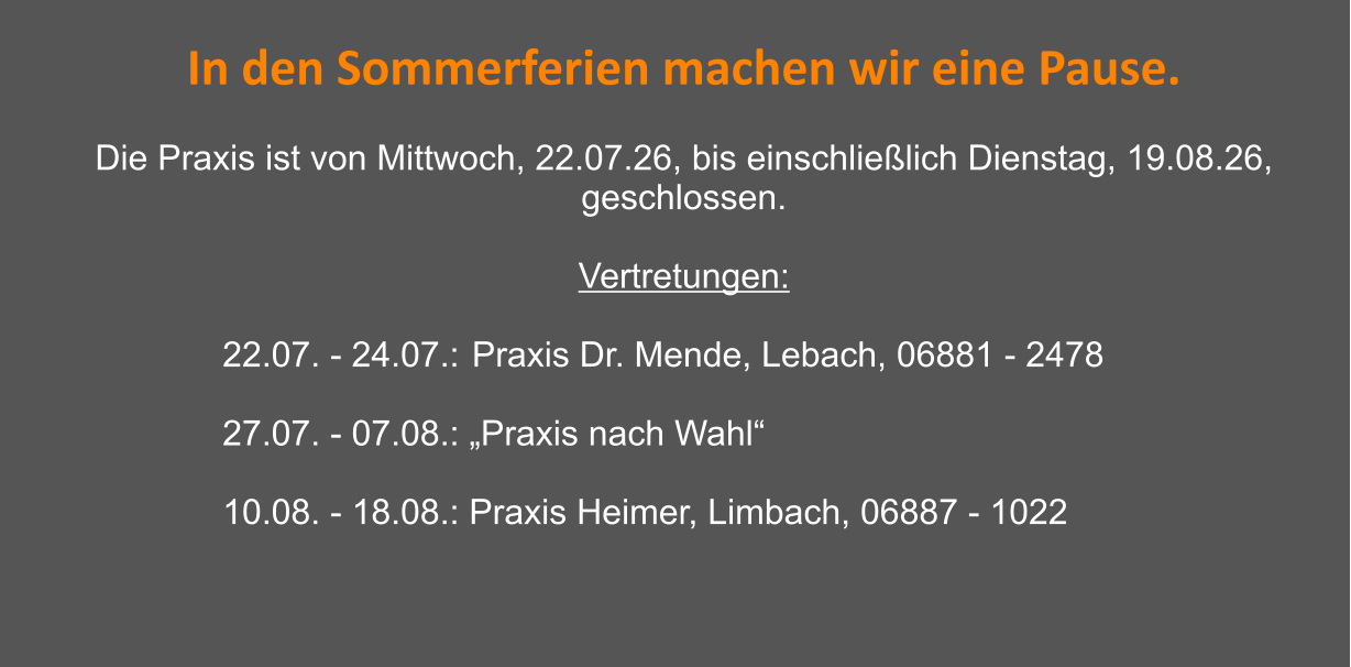 In den Sommerferien machen wir eine Pause.  Die Praxis ist von Mittwoch, 22.07.26, bis einschließlich Dienstag, 19.08.26, geschlossen.  Vertretungen:   22.07. - 24.07.: 	Praxis Dr. Mende, Lebach, 06881 - 2478  27.07. - 07.08.: „Praxis nach Wahl“  10.08. - 18.08.: Praxis Heimer, Limbach, 06887 - 1022