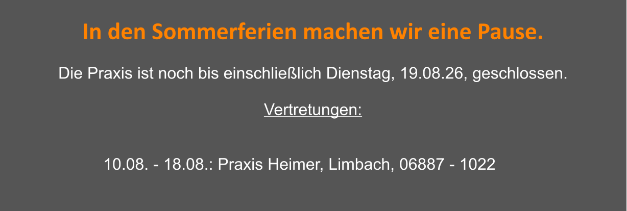 In den Sommerferien machen wir eine Pause.  Die Praxis ist noch bis einschließlich Dienstag, 19.08.26, geschlossen.  Vertretungen:    10.08. - 18.08.: Praxis Heimer, Limbach, 06887 - 1022