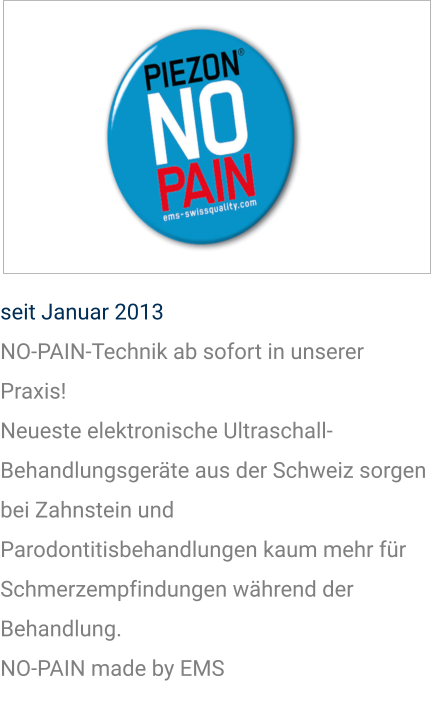 seit Januar 2013 NO-PAIN-Technik ab sofort in unserer Praxis! Neueste elektronische Ultraschall-Behandlungsgeräte aus der Schweiz sorgen bei Zahnstein und Parodontitisbehandlungen kaum mehr für Schmerzempfindungen während der Behandlung. NO-PAIN made by EMS