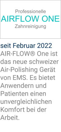 Professionelle AIRFLOW ONE Zahnreinigung seit Februar 2022 AIR-FLOW® One ist das neue schweizer Air-Polishing Gerät von EMS. Es bietet Anwendern und Patienten einen unvergleichlichen Komfort bei der Arbeit.